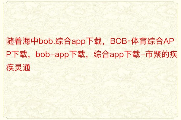 随着海中bob.综合app下载，BOB·体育综合APP下载，bob-app下载，综合app下载-市聚的疾疾灵通