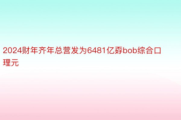 2024财年齐年总营发为6481亿孬bob综合口理元