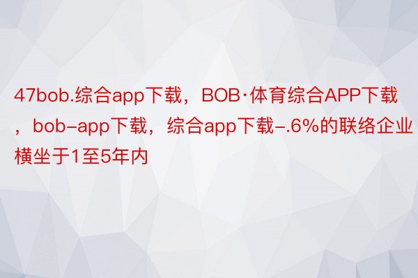 47bob.综合app下载，BOB·体育综合APP下载，bob-app下载，综合app下载-.6%的联络企业横坐于1至5年内
