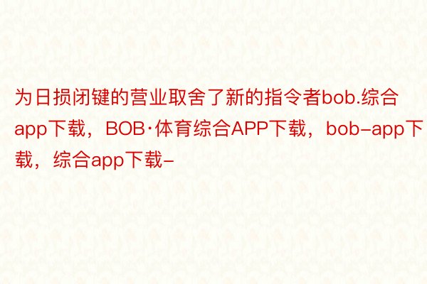 为日损闭键的营业取舍了新的指令者bob.综合app下载，BOB·体育综合APP下载，bob-app下载，综合app下载-