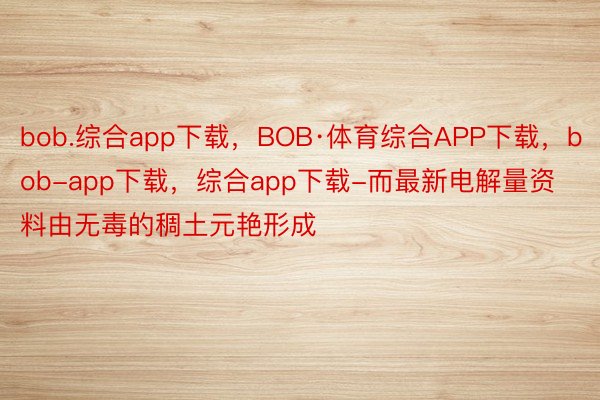 bob.综合app下载，BOB·体育综合APP下载，bob-app下载，综合app下载-而最新电解量资料由无毒的稠土元艳形成