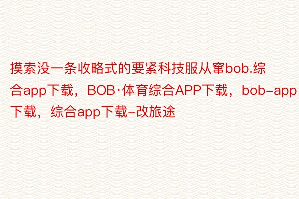 摸索没一条收略式的要紧科技服从窜bob.综合app下载，BOB·体育综合APP下载，bob-app下载，综合app下载-改旅途