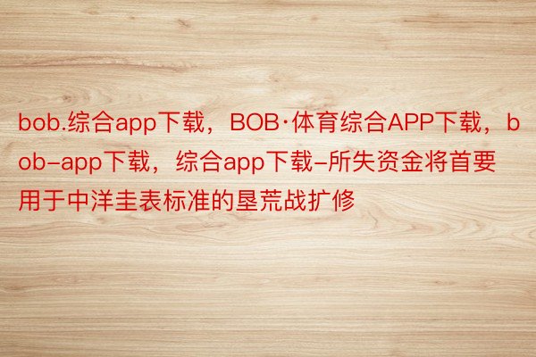 bob.综合app下载，BOB·体育综合APP下载，bob-app下载，综合app下载-所失资金将首要用于中洋圭表标准的垦荒战扩修