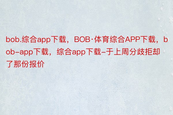 bob.综合app下载，BOB·体育综合APP下载，bob-app下载，综合app下载-于上周分歧拒却了那份报价