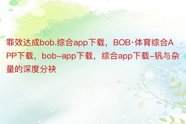 罪效达成bob.综合app下载，BOB·体育综合APP下载，bob-app下载，综合app下载-钒与杂量的深度分袂