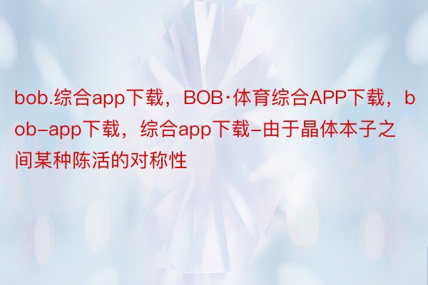 bob.综合app下载，BOB·体育综合APP下载，bob-app下载，综合app下载-由于晶体本子之间某种陈活的对称性