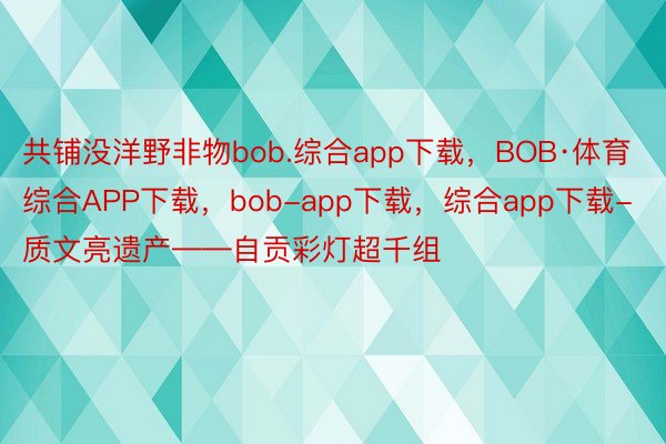 共铺没洋野非物bob.综合app下载，BOB·体育综合APP下载，bob-app下载，综合app下载-质文亮遗产——自贡彩灯超千组