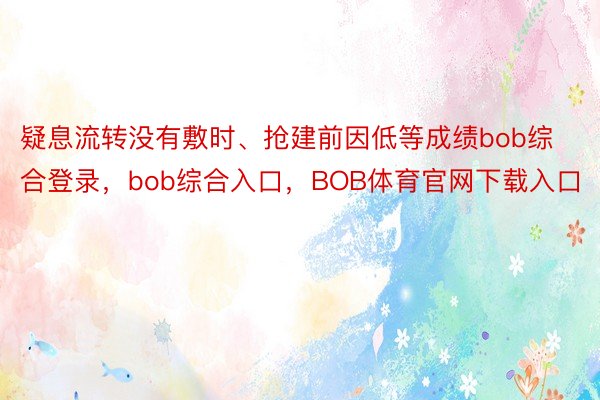 疑息流转没有敷时、抢建前因低等成绩bob综合登录，bob综合入口，BOB体育官网下载入口