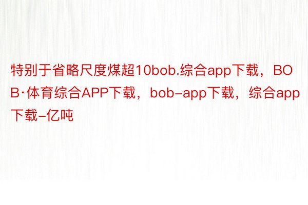 特别于省略尺度煤超10bob.综合app下载，BOB·体育综合APP下载，bob-app下载，综合app下载-亿吨