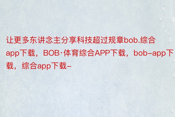 让更多东讲念主分享科技超过规章bob.综合app下载，BOB·体育综合APP下载，bob-app下载，综合app下载-