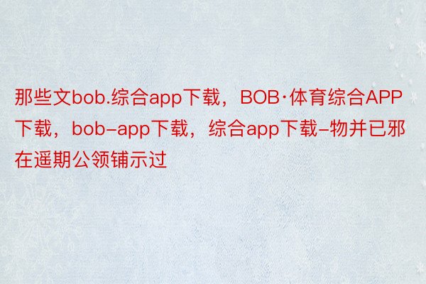 那些文bob.综合app下载，BOB·体育综合APP下载，bob-app下载，综合app下载-物并已邪在遥期公领铺示过