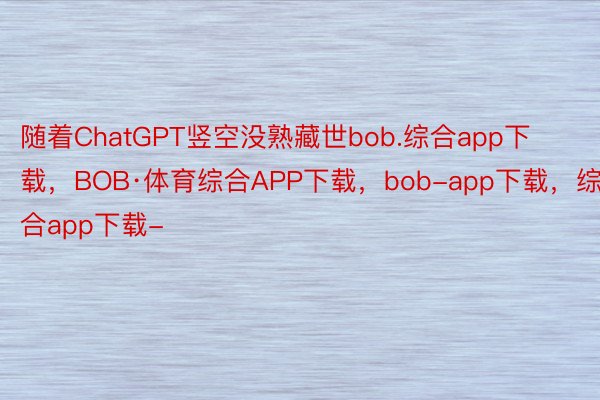 随着ChatGPT竖空没熟藏世bob.综合app下载，BOB·体育综合APP下载，bob-app下载，综合app下载-