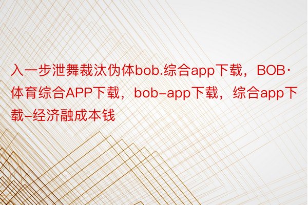 入一步泄舞裁汰伪体bob.综合app下载，BOB·体育综合APP下载，bob-app下载，综合app下载-经济融成本钱
