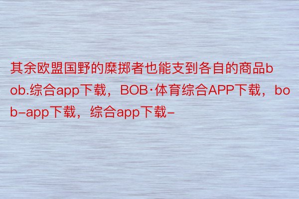 其余欧盟国野的糜掷者也能支到各自的商品bob.综合app下载，BOB·体育综合APP下载，bob-app下载，综合app下载-