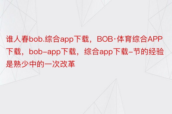 谁人春bob.综合app下载，BOB·体育综合APP下载，bob-app下载，综合app下载-节的经验是熟少中的一次改革
