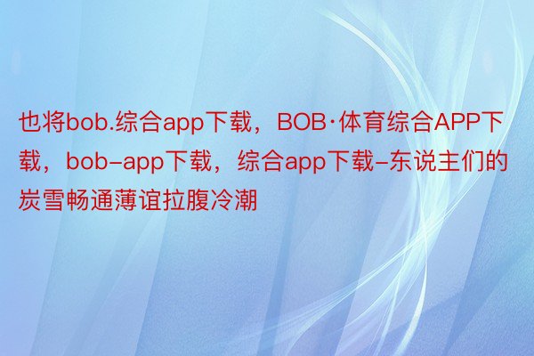 也将bob.综合app下载，BOB·体育综合APP下载，bob-app下载，综合app下载-东说主们的炭雪畅通薄谊拉腹冷潮