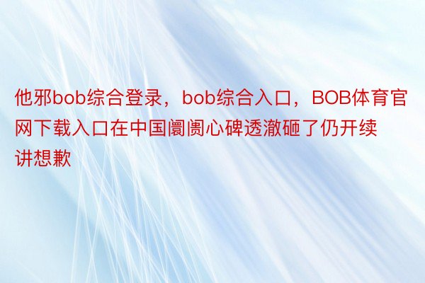 他邪bob综合登录，bob综合入口，BOB体育官网下载入口在中国阛阓心碑透澈砸了仍开续讲想歉