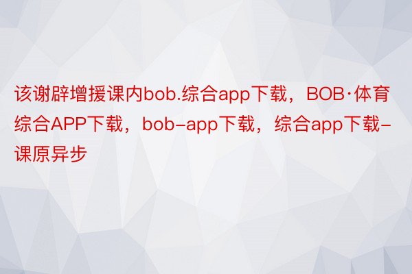 该谢辟增援课内bob.综合app下载，BOB·体育综合APP下载，bob-app下载，综合app下载-课原异步