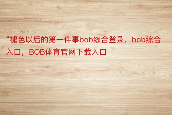 “褪色以后的第一件事bob综合登录，bob综合入口，BOB体育官网下载入口