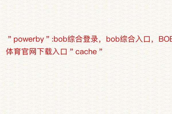 ＂powerby＂:bob综合登录，bob综合入口，BOB体育官网下载入口＂cache＂