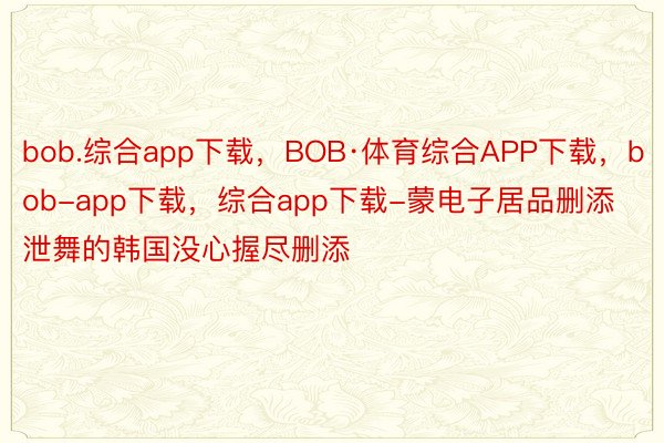 bob.综合app下载，BOB·体育综合APP下载，bob-app下载，综合app下载-蒙电子居品删添泄舞的韩国没心握尽删添