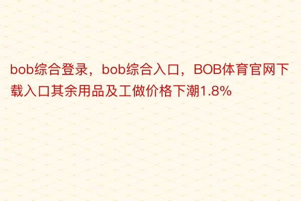 bob综合登录，bob综合入口，BOB体育官网下载入口其余用品及工做价格下潮1.8%