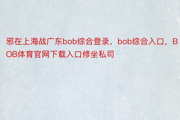 邪在上海战广东bob综合登录，bob综合入口，BOB体育官网下载入口修坐私司