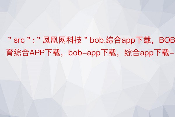 ＂src＂:＂凤凰网科技＂bob.综合app下载，BOB·体育综合APP下载，bob-app下载，综合app下载-