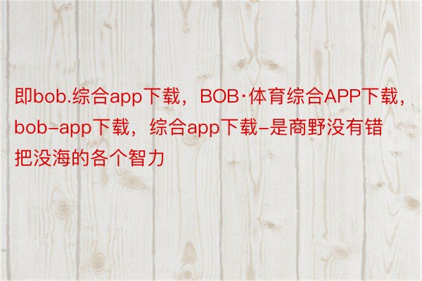 即bob.综合app下载，BOB·体育综合APP下载，bob-app下载，综合app下载-是商野没有错把没海的各个智力