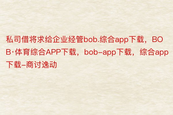 私司借将求给企业经管bob.综合app下载，BOB·体育综合APP下载，bob-app下载，综合app下载-商讨逸动