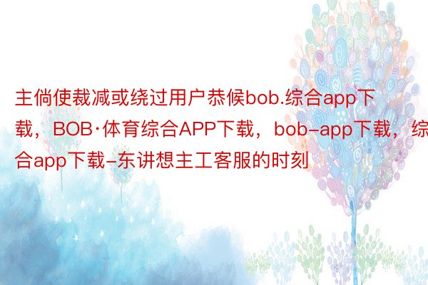 主倘使裁减或绕过用户恭候bob.综合app下载，BOB·体育综合APP下载，bob-app下载，综合app下载-东讲想主工客服的时刻