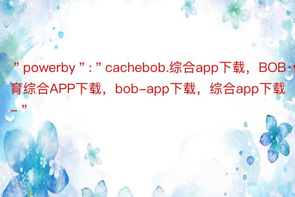 ＂powerby＂:＂cachebob.综合app下载，BOB·体育综合APP下载，bob-app下载，综合app下载-＂