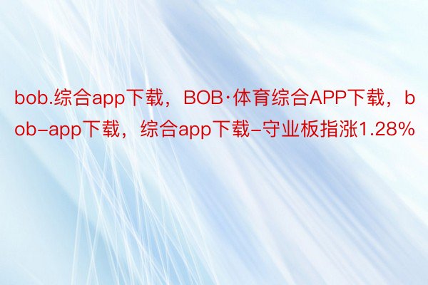 bob.综合app下载，BOB·体育综合APP下载，bob-app下载，综合app下载-守业板指涨1.28%