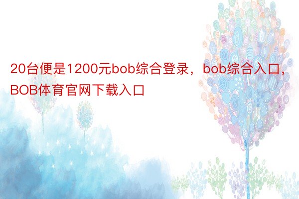 20台便是1200元bob综合登录，bob综合入口，BOB体育官网下载入口