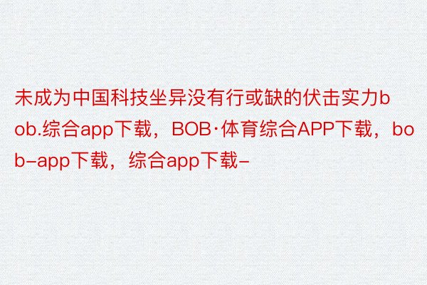 未成为中国科技坐异没有行或缺的伏击实力bob.综合app下载，BOB·体育综合APP下载，bob-app下载，综合app下载-