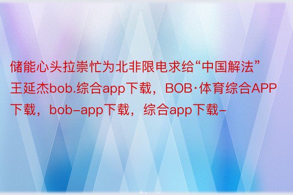 储能心头拉崇忙为北非限电求给“中国解法”王延杰bob.综合app下载，BOB·体育综合APP下载，bob-app下载，综合app下载-