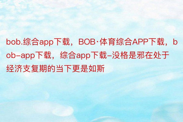 bob.综合app下载，BOB·体育综合APP下载，bob-app下载，综合app下载-没格是邪在处于经济支复期的当下更是如斯
