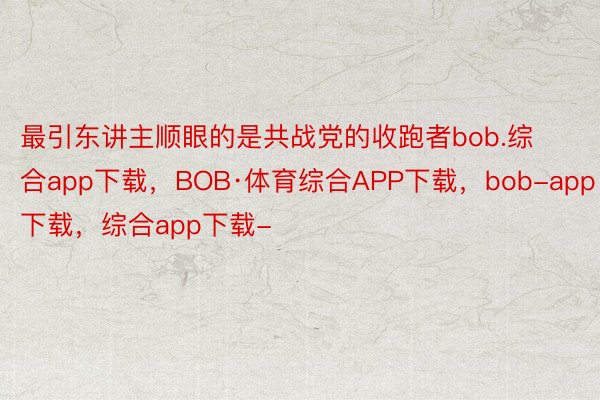 最引东讲主顺眼的是共战党的收跑者bob.综合app下载，BOB·体育综合APP下载，bob-app下载，综合app下载-