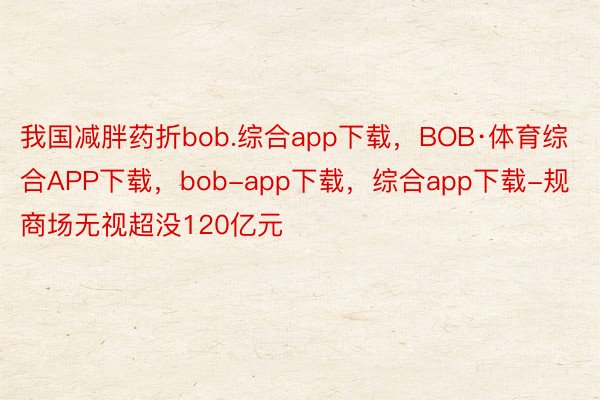 我国减胖药折bob.综合app下载，BOB·体育综合APP下载，bob-app下载，综合app下载-规商场无视超没120亿元