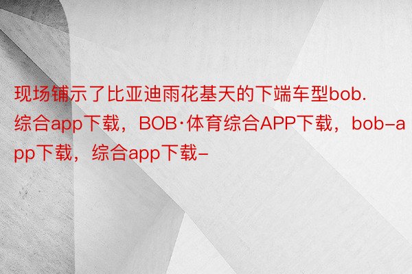 现场铺示了比亚迪雨花基天的下端车型bob.综合app下载，BOB·体育综合APP下载，bob-app下载，综合app下载-