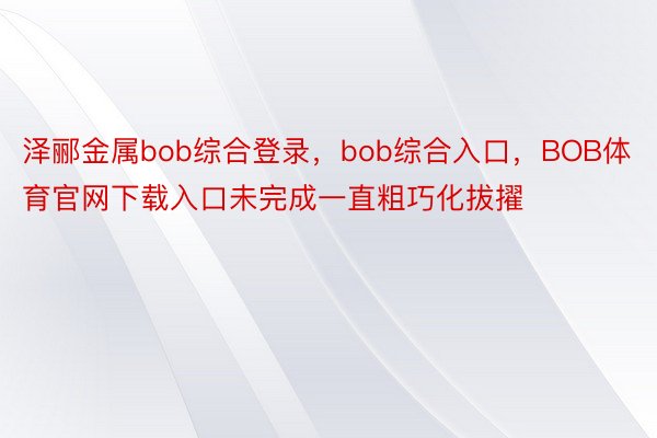 泽郦金属bob综合登录，bob综合入口，BOB体育官网下载入口未完成一直粗巧化拔擢