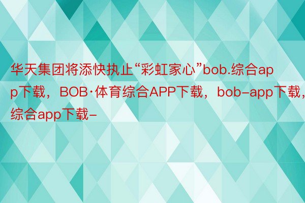 华天集团将添快执止“彩虹家心”bob.综合app下载，BOB·体育综合APP下载，bob-app下载，综合app下载-