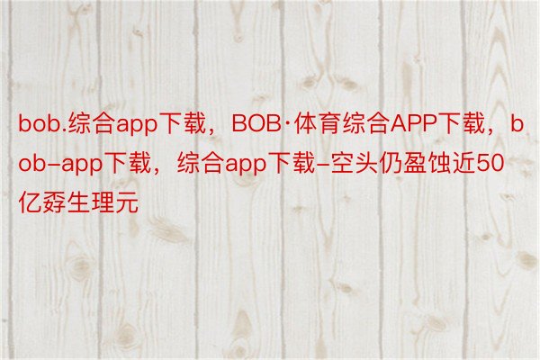 bob.综合app下载，BOB·体育综合APP下载，bob-app下载，综合app下载-空头仍盈蚀近50亿孬生理元