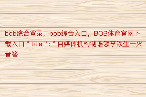 bob综合登录，bob综合入口，BOB体育官网下载入口＂title＂:＂自媒体机构制谣领李铁生一火音答