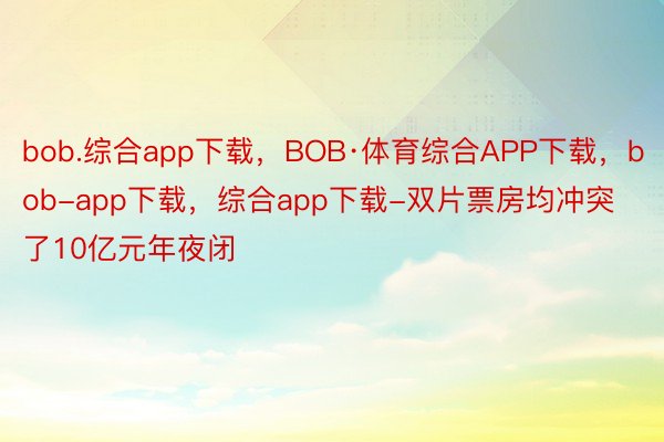 bob.综合app下载，BOB·体育综合APP下载，bob-app下载，综合app下载-双片票房均冲突了10亿元年夜闭