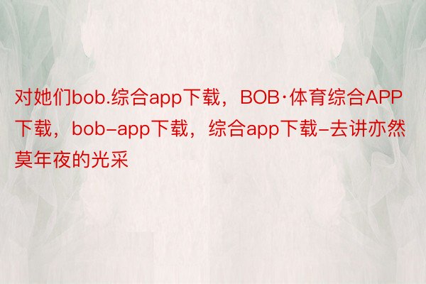 对她们bob.综合app下载，BOB·体育综合APP下载，bob-app下载，综合app下载-去讲亦然莫年夜的光采