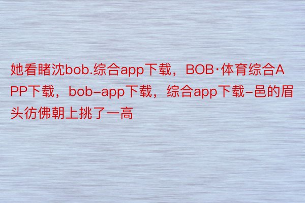 她看睹沈bob.综合app下载，BOB·体育综合APP下载，bob-app下载，综合app下载-邑的眉头彷佛朝上挑了一高