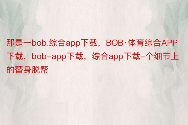 那是一bob.综合app下载，BOB·体育综合APP下载，bob-app下载，综合app下载-个细节上的替身脱帮