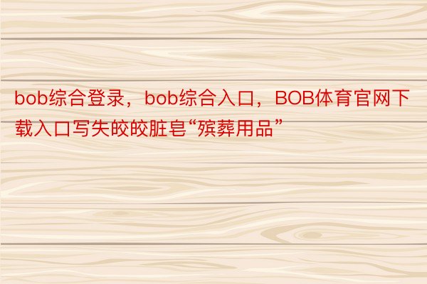 bob综合登录，bob综合入口，BOB体育官网下载入口写失皎皎脏皂“殡葬用品”