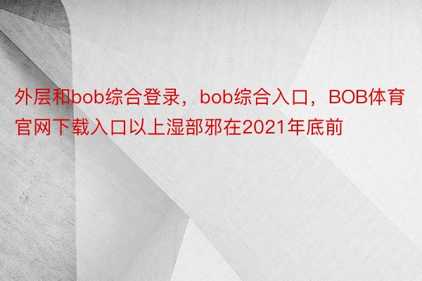 外层和bob综合登录，bob综合入口，BOB体育官网下载入口以上湿部邪在2021年底前